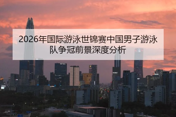 2026年国际游泳世锦赛中国男子游泳队争冠前景深度分析